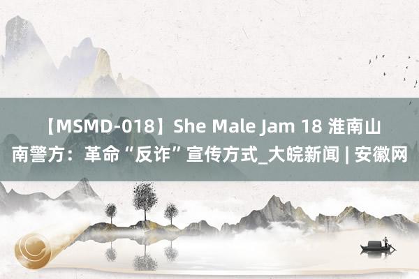 【MSMD-018】She Male Jam 18 淮南山南警方：革命“反诈”宣传方式_大皖新闻 | 安徽网