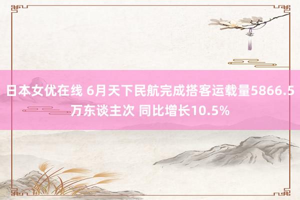 日本女优在线 6月天下民航完成搭客运载量5866.5万东谈主次 同比增长10.5%