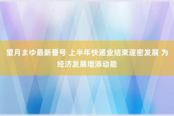 望月まゆ最新番号 上半年快递业结束邃密发展 为经济发展增添动能