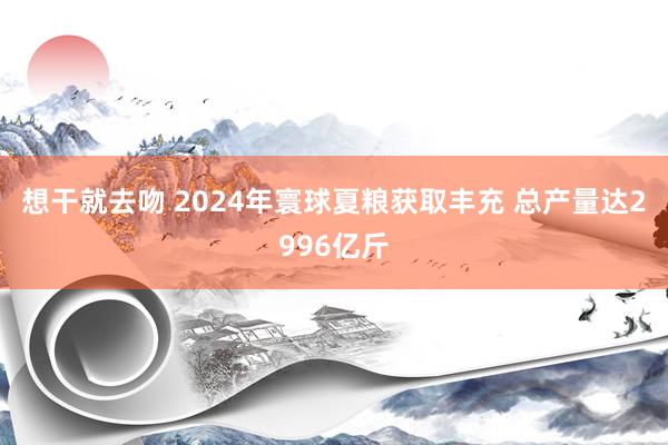 想干就去吻 2024年寰球夏粮获取丰充 总产量达2996亿斤