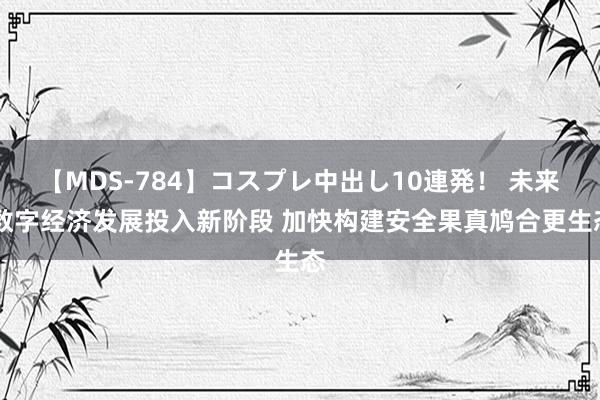 【MDS-784】コスプレ中出し10連発！ 未来 数字经济发展投入新阶段 加快构建安全果真鸠合更生态