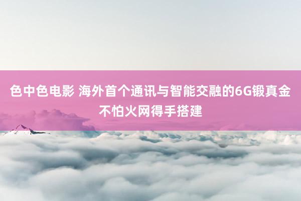 色中色电影 海外首个通讯与智能交融的6G锻真金不怕火网得手搭建