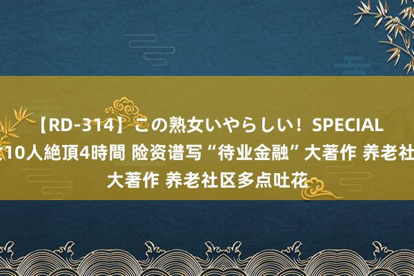 【RD-314】この熟女いやらしい！SPECIAL 魅惑の熟女10人絶頂4時間 险资谱写“待业金融”大著作 养老社区多点吐花