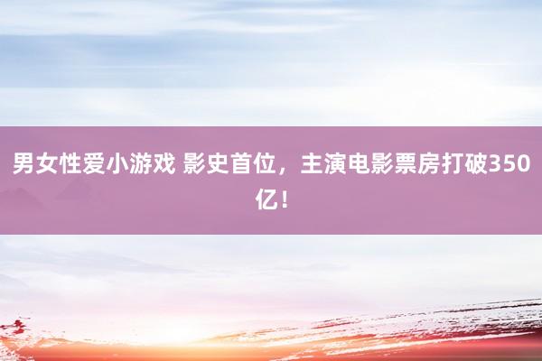 男女性爱小游戏 影史首位，主演电影票房打破350亿！