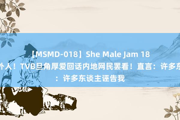 【MSMD-018】She Male Jam 18 疑被当成局外人！TVB旦角厚爱回话内地网民罢看！直言：许多东谈主诬告我