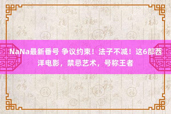 NaNa最新番号 争议约束！法子不减！这6部西洋电影，禁忌艺术，号称王者