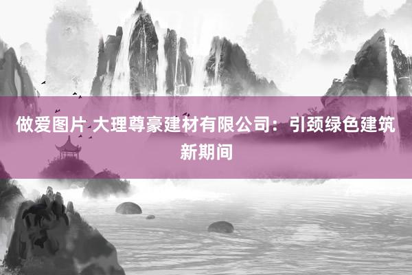 做爱图片 大理尊豪建材有限公司：引颈绿色建筑新期间