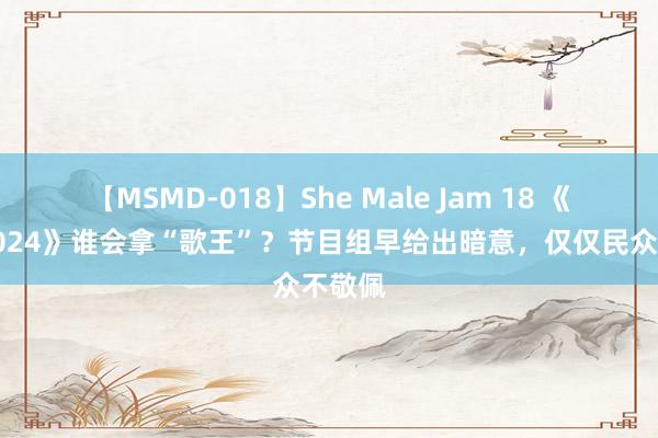 【MSMD-018】She Male Jam 18 《歌手2024》谁会拿“歌王”？节目组早给出暗意，仅仅民众不敬佩