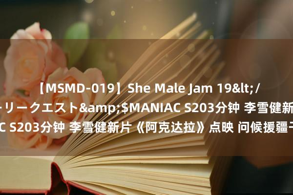 【MSMD-019】She Male Jam 19</a>2008-08-04グローリークエスト&$MANIAC S203分钟 李雪健新片《阿克达拉》点映 问候援疆干部群体