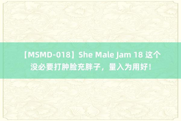 【MSMD-018】She Male Jam 18 这个没必要打肿脸充胖子，量入为用好！