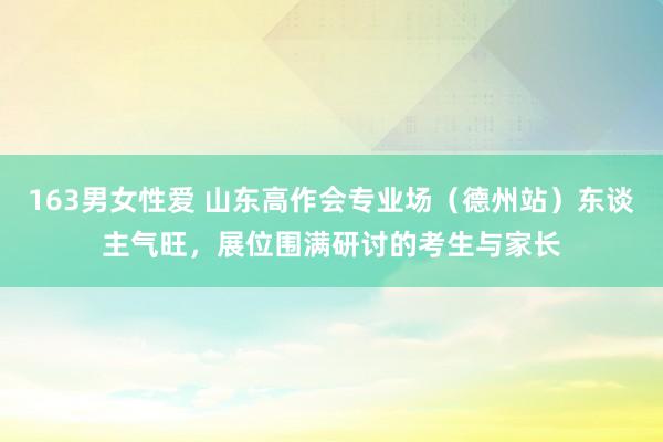 163男女性爱 山东高作会专业场（德州站）东谈主气旺，展位围满研讨的考生与家长