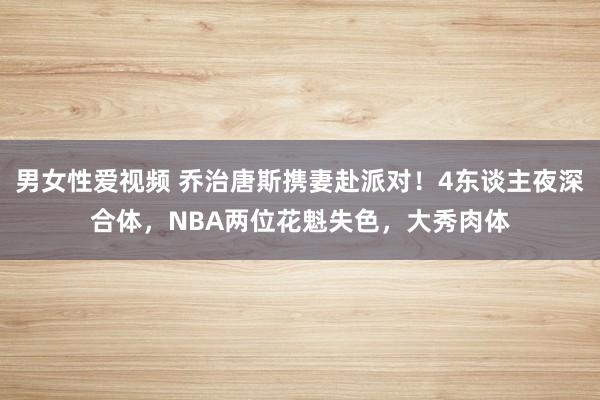 男女性爱视频 乔治唐斯携妻赴派对！4东谈主夜深合体，NBA两位花魁失色，大秀肉体