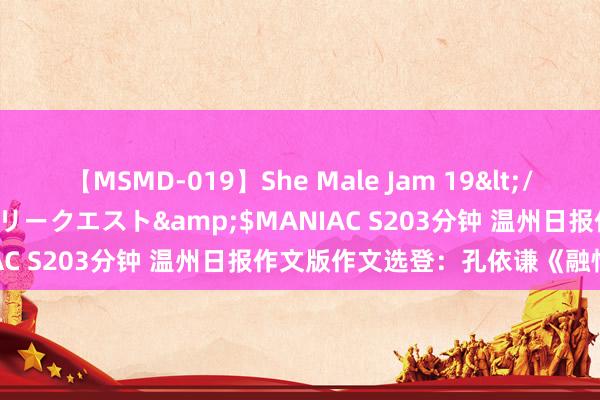 【MSMD-019】She Male Jam 19</a>2008-08-04グローリークエスト&$MANIAC S203分钟 温州日报作文版作文选登：孔依谦《融情于印》