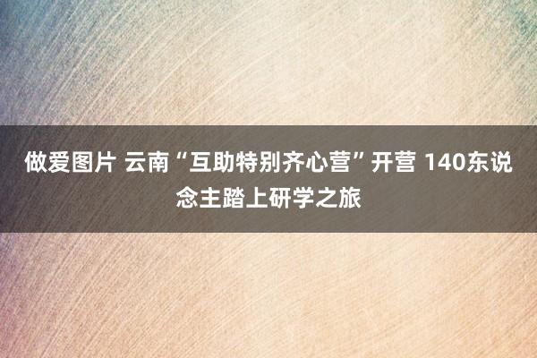 做爱图片 云南“互助特别齐心营”开营 140东说念主踏上研学之旅