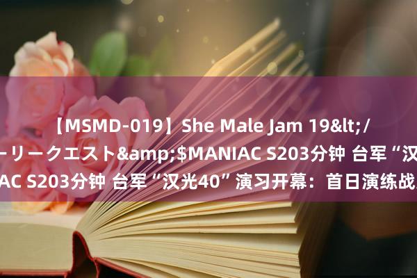 【MSMD-019】She Male Jam 19</a>2008-08-04グローリークエスト&$MANIAC S203分钟 台军“汉光40”演习开幕：首日演练战力保存