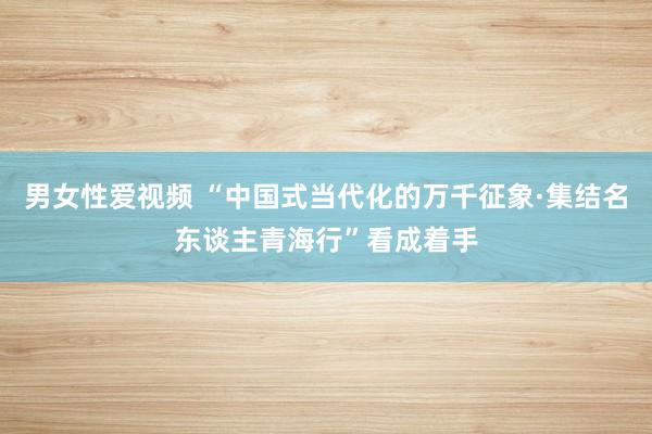 男女性爱视频 “中国式当代化的万千征象·集结名东谈主青海行”看成着手