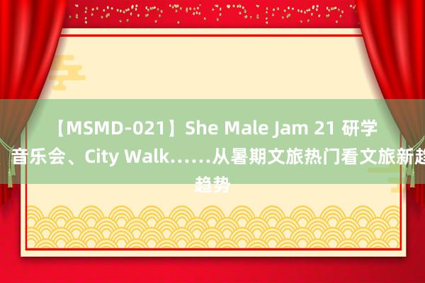 【MSMD-021】She Male Jam 21 研学游、音乐会、City Walk……从暑期文旅热门看文旅新趋势