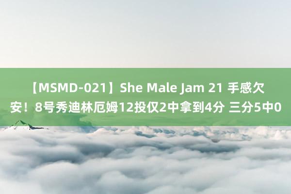 【MSMD-021】She Male Jam 21 手感欠安！8号秀迪林厄姆12投仅2中拿到4分 三分5中0