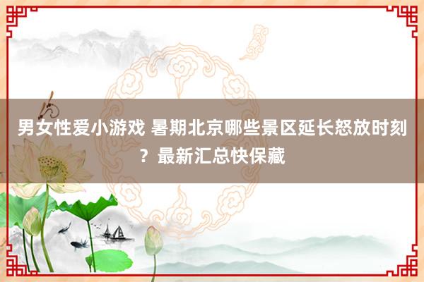 男女性爱小游戏 暑期北京哪些景区延长怒放时刻？最新汇总快保藏