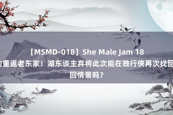 【MSMD-018】She Male Jam 18 一年公约重返老东家！湖东谈主弃将此次能在独行侠再次找回情景吗？