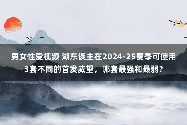 男女性爱视频 湖东谈主在2024-25赛季可使用3套不同的首发威望，哪套最强和最弱？