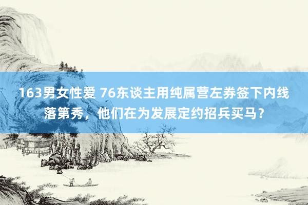 163男女性爱 76东谈主用纯属营左券签下内线落第秀，他们在为发展定约招兵买马？