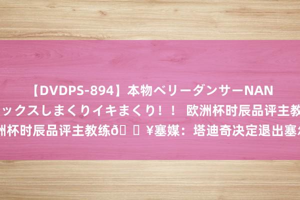 【DVDPS-894】本物ベリーダンサーNANA第2弾 悦楽の腰使いでセックスしまくりイキまくり！！ 欧洲杯时辰品评主教练?塞媒：塔迪奇决定退出塞尔维亚国度队