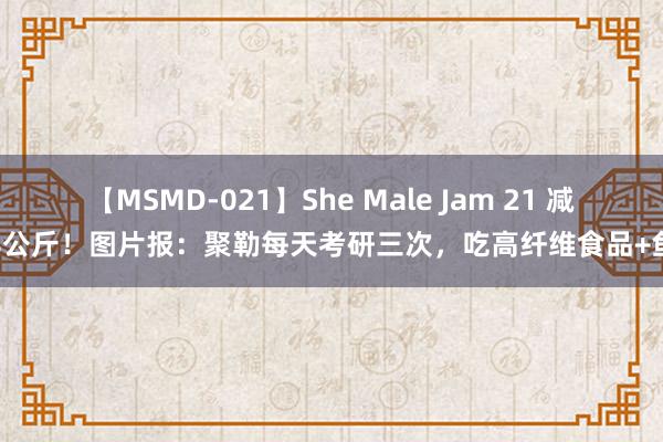 【MSMD-021】She Male Jam 21 减重8公斤！图片报：聚勒每天考研三次，吃高纤维食品+鱼类