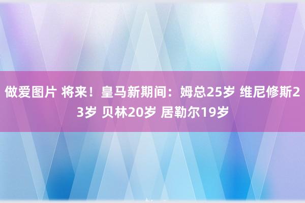 做爱图片 将来！皇马新期间：姆总25岁 维尼修斯23岁 贝林20岁 居勒尔19岁