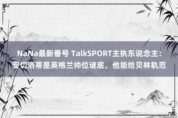 NaNa最新番号 TalkSPORT主执东说念主：安切洛蒂是英格兰帅位谜底，他能给贝林轨范