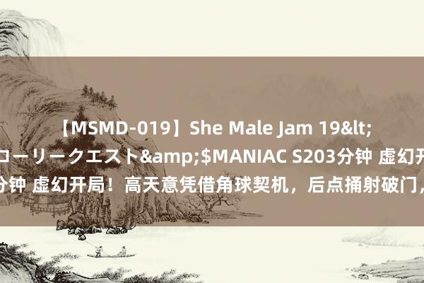 【MSMD-019】She Male Jam 19</a>2008-08-04グローリークエスト&$MANIAC S203分钟 虚幻开局！高天意凭借角球契机，后点捅射破门，申花客场1-0逾越