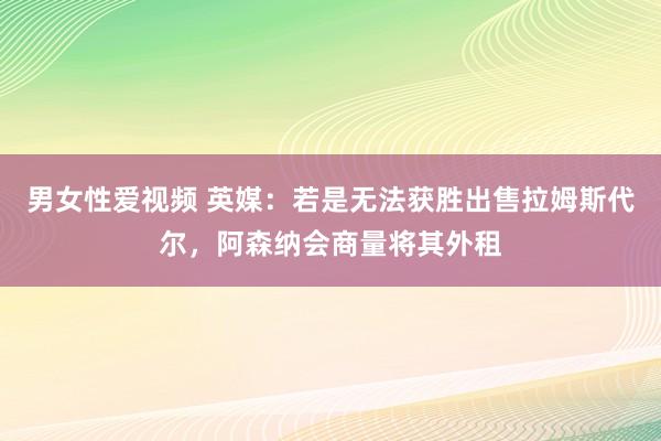 男女性爱视频 英媒：若是无法获胜出售拉姆斯代尔，阿森纳会商量将其外租