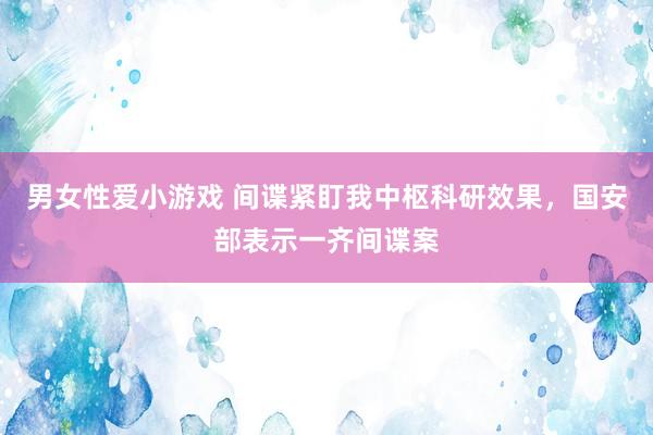 男女性爱小游戏 间谍紧盯我中枢科研效果，国安部表示一齐间谍案