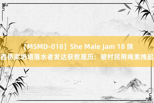 【MSMD-018】She Male Jam 18 陕西桥梁坍塌落水者发达获救履历：被村民用绳索拽起