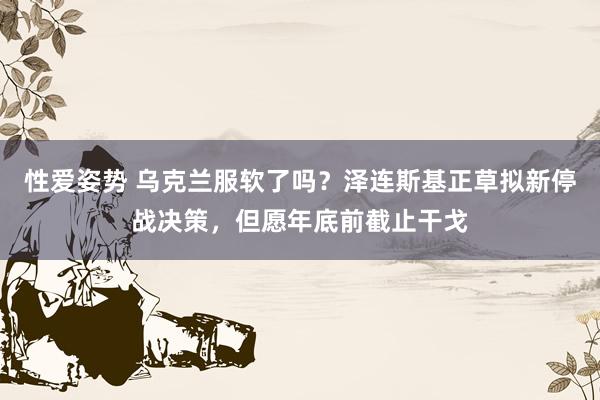 性爱姿势 乌克兰服软了吗？泽连斯基正草拟新停战决策，但愿年底前截止干戈