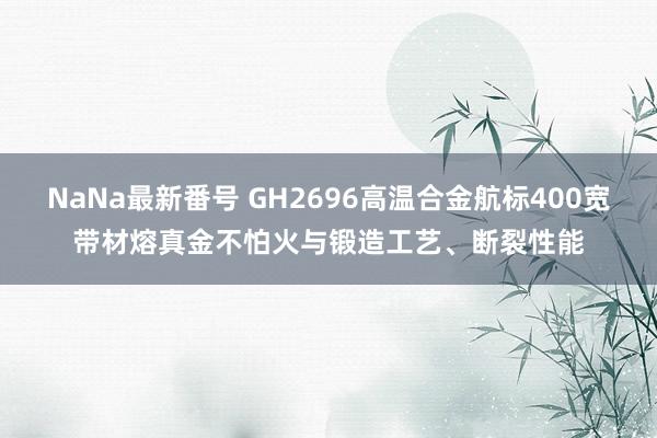 NaNa最新番号 GH2696高温合金航标400宽带材熔真金不怕火与锻造工艺、断裂性能