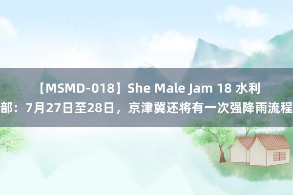 【MSMD-018】She Male Jam 18 水利部：7月27日至28日，京津冀还将有一次强降雨流程