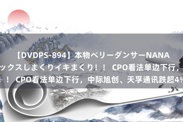 【DVDPS-894】本物ベリーダンサーNANA第2弾 悦楽の腰使いでセックスしまくりイキまくり！！ CPO看法单边下行，中际旭创、天孚通讯跌超4%