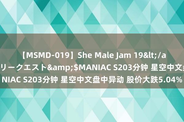 【MSMD-019】She Male Jam 19</a>2008-08-04グローリークエスト&$MANIAC S203分钟 星空中文盘中异动 股价大跌5.04%