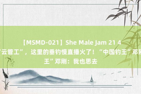 【MSMD-021】She Male Jam 21 4000万网友“云管工”，这里的垂钓慢直播火了！“中国钓王”邓刚：我也思去