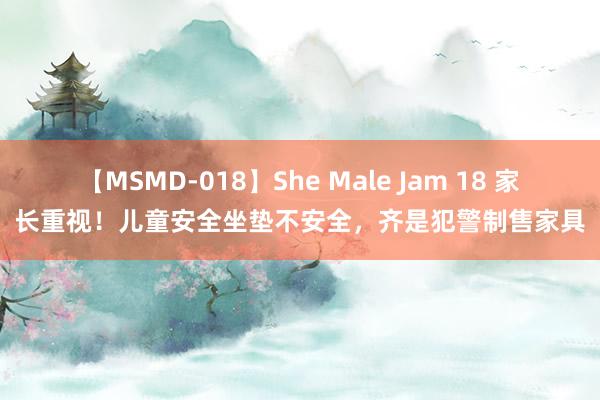 【MSMD-018】She Male Jam 18 家长重视！儿童安全坐垫不安全，齐是犯警制售家具