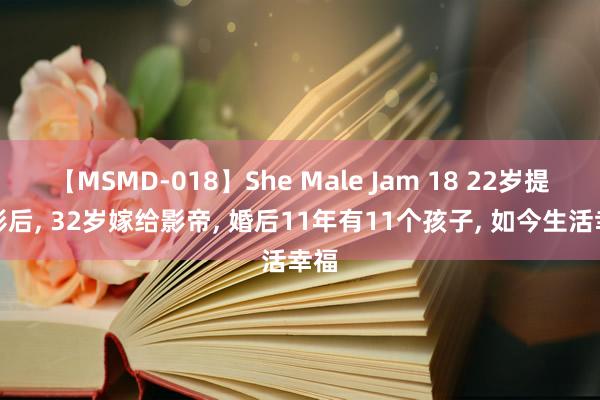 【MSMD-018】She Male Jam 18 22岁提名影后， 32岁嫁给影帝， 婚后11年有11个孩子， 如今生活幸福