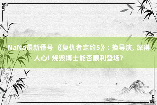 NaNa最新番号 《复仇者定约5》: 换导演， 深得人心! 烧毁博士能否顺利登场?