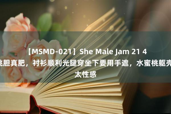 【MSMD-021】She Male Jam 21 46岁殷桃胆真肥，衬衫顺利光腿穿坐下要用手遮，水蜜桃躯壳太性感