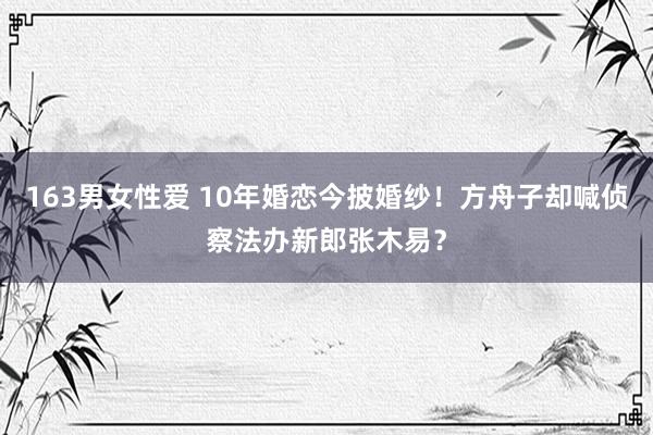 163男女性爱 10年婚恋今披婚纱！方舟子却喊侦察法办新郎张木易？