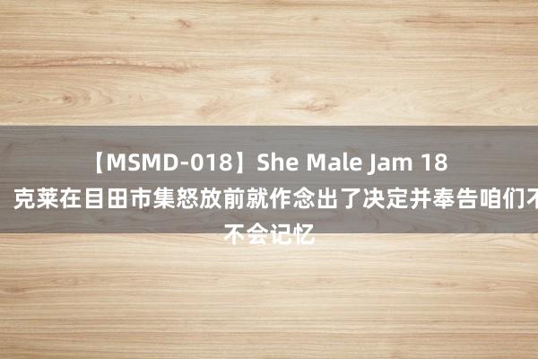 【MSMD-018】She Male Jam 18 拉科布：克莱在目田市集怒放前就作念出了决定并奉告咱们不会记忆