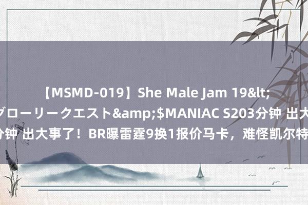 【MSMD-019】She Male Jam 19</a>2008-08-04グローリークエスト&$MANIAC S203分钟 出大事了！BR曝雷霆9换1报价马卡，难怪凯尔特东谈主雇主要卖队！