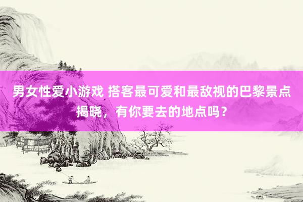 男女性爱小游戏 搭客最可爱和最敌视的巴黎景点揭晓，有你要去的地点吗？