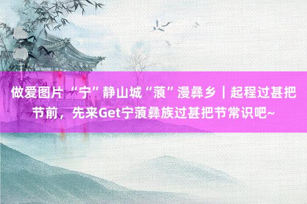 做爱图片 “宁”静山城“蒗”漫彝乡｜起程过甚把节前，先来Get宁蒗彝族过甚把节常识吧~