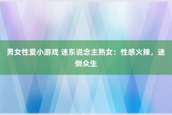 男女性爱小游戏 迷东说念主熟女：性感火辣，迷倒众生